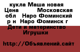 кукла Маша новая › Цена ­ 550 - Московская обл., Наро-Фоминский р-н, Наро-Фоминск г. Дети и материнство » Игрушки   